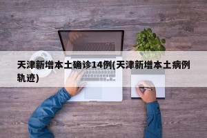 天津新增本土确诊14例(天津新增本土病例轨迹)