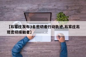 【石家庄发布3名密切者行动轨迹,石家庄出现密切接触者】