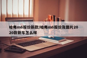 哈弗m6报价新款/哈弗m6报价及图片2020款新车怎么样