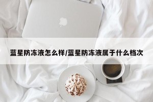 蓝星防冻液怎么样/蓝星防冻液属于什么档次