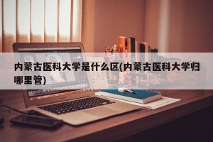 内蒙古医科大学是什么区(内蒙古医科大学归哪里管)