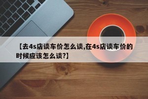 【去4s店谈车价怎么谈,在4s店谈车价的时候应该怎么谈?】