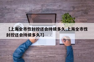 【上海全市性封控还会持续多久,上海全市性封控还会持续多久?】