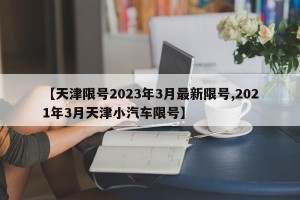 【天津限号2023年3月最新限号,2021年3月天津小汽车限号】