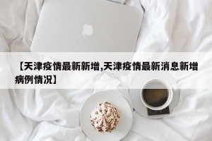【天津疫情最新新增,天津疫情最新消息新增病例情况】