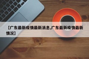 【广东最新疫情最新消息,广东最新疫情最新情况】