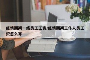 疫情期间一线员工工资/疫情期间工作人员工资怎么算