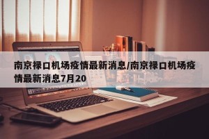 南京禄口机场疫情最新消息/南京禄口机场疫情最新消息7月20