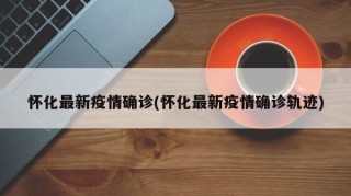 怀化最新疫情确诊(怀化最新疫情确诊轨迹)