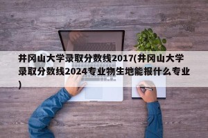 井冈山大学录取分数线2017(井冈山大学录取分数线2024专业物生地能报什么专业)