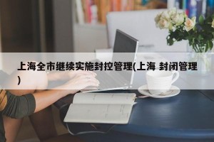 上海全市继续实施封控管理(上海 封闭管理)