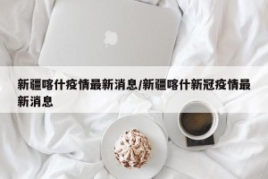 新疆喀什疫情最新消息/新疆喀什新冠疫情最新消息