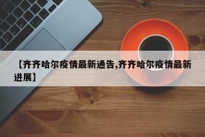 【齐齐哈尔疫情最新通告,齐齐哈尔疫情最新进展】
