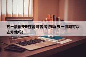五一放假5天还能跨省出行吗(五一假期可以去外地吗)