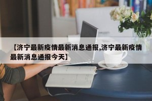 【济宁最新疫情最新消息通报,济宁最新疫情最新消息通报今天】