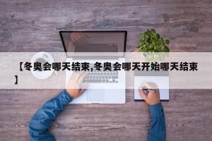 【冬奥会哪天结束,冬奥会哪天开始哪天结束】