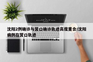 沈阳2例确诊与营口确诊轨迹高度重合/沈阳病例在营口轨迹