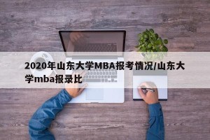 2020年山东大学MBA报考情况/山东大学mba报录比