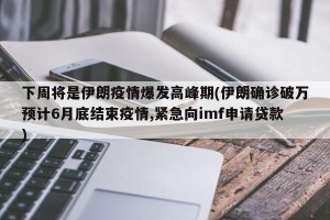 下周将是伊朗疫情爆发高峰期(伊朗确诊破万预计6月底结束疫情,紧急向imf申请贷款)