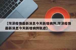【菏泽疫情最新消息今天新增病例,菏泽疫情最新消息今天新增病例轨迹】