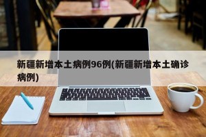 新疆新增本土病例96例(新疆新增本土确诊病例)