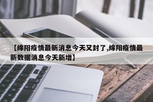 【绵阳疫情最新消息今天又封了,绵阳疫情最新数据消息今天新增】