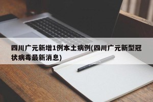 四川广元新增1例本土病例(四川广元新型冠状病毒最新消息)