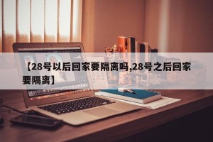 【28号以后回家要隔离吗,28号之后回家要隔离】