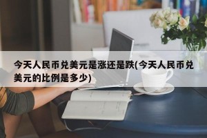 今天人民币兑美元是涨还是跌(今天人民币兑美元的比例是多少)