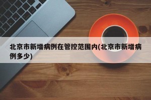 北京市新增病例在管控范围内(北京市新增病例多少)