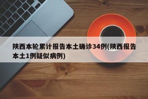 陕西本轮累计报告本土确诊34例(陕西报告本土1例疑似病例)