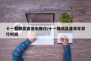 十一假期高速货车限行/十一期间高速货车禁行时间