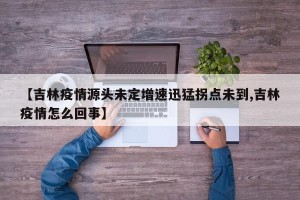 【吉林疫情源头未定增速迅猛拐点未到,吉林疫情怎么回事】