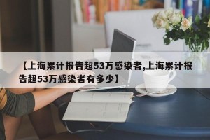 【上海累计报告超53万感染者,上海累计报告超53万感染者有多少】