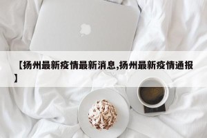 【扬州最新疫情最新消息,扬州最新疫情通报】
