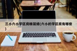 三小六小学区房精装修(六小的学区房有哪些)