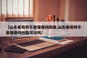 【山东乘地铁不查健康码核酸,山东乘地铁不查健康码核酸可以吗】