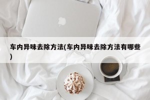 车内异味去除方法(车内异味去除方法有哪些)
