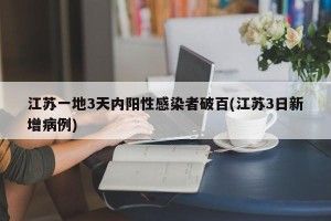 江苏一地3天内阳性感染者破百(江苏3日新增病例)