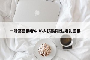 一婚宴密接者中16人核酸阳性/婚礼密接