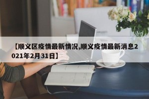 【顺义区疫情最新情况,顺义疫情最新消息2021年2月31日】