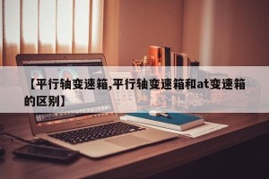 【平行轴变速箱,平行轴变速箱和at变速箱的区别】