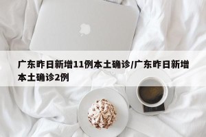 广东昨日新增11例本土确诊/广东昨日新增本土确诊2例
