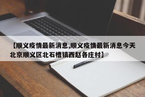 【顺义疫情最新消息,顺义疫情最新消息今天北京顺义区北石槽镇西赵各庄村】