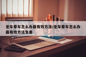 坐车晕车怎么办最有效方法/坐车晕车怎么办最有效方法生姜