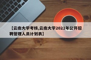 【云南大学考核,云南大学2021年公开招聘管理人员计划表】