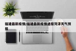 福建最新疫情/福建最新疫情通报菏泽天气预报