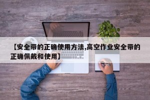【安全带的正确使用方法,高空作业安全带的正确佩戴和使用】