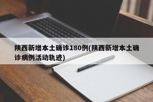 陕西新增本土确诊180例(陕西新增本土确诊病例活动轨迹)