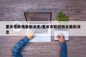 重庆市疫情最新消息/重庆市新冠肺炎最新消息